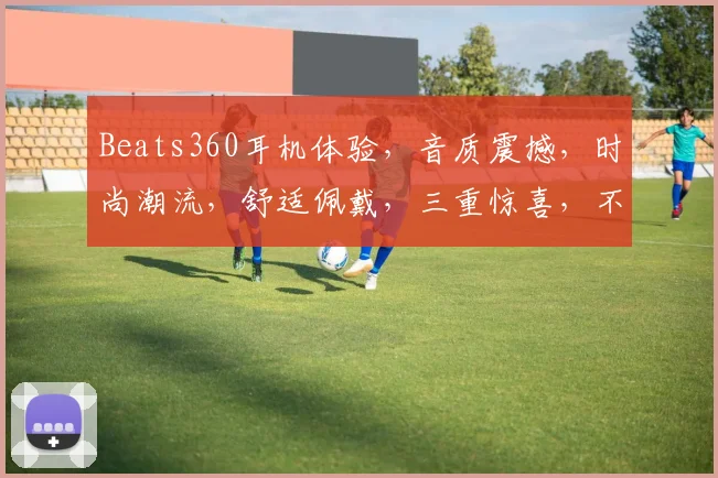 Beats360耳机体验，音质震撼，时尚潮流，舒适佩戴，三重惊喜，不容错过
