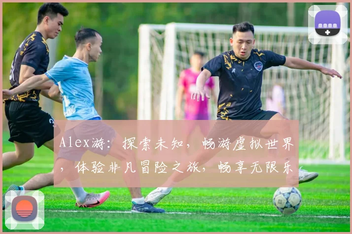 Alex游：探索未知，畅游虚拟世界，体验非凡冒险之旅，畅享无限乐趣，三大亮点不容错过